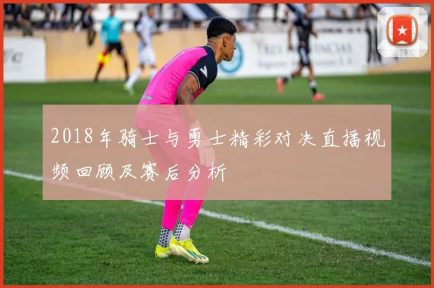 2018年骑士与勇士精彩对决直播视频回顾及赛后分析