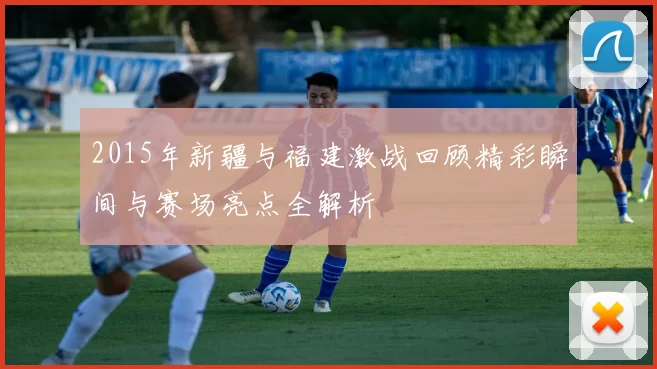 2015年新疆与福建激战回顾精彩瞬间与赛场亮点全解析
