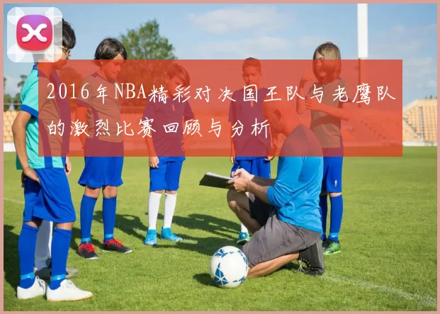 2016年NBA精彩对决国王队与老鹰队的激烈比赛回顾与分析