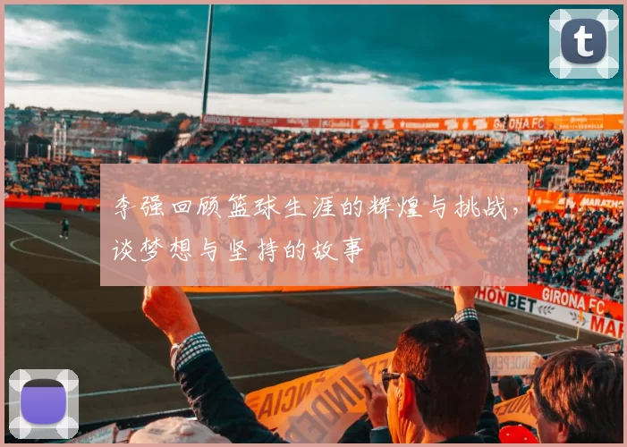 李强回顾篮球生涯的辉煌与挑战，谈梦想与坚持的故事