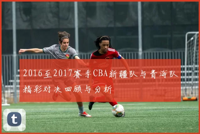 2016至2017赛季CBA新疆队与青海队精彩对决回顾与分析