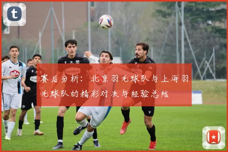 赛后分析：北京羽毛球队与上海羽毛球队的精彩对决与经验总结