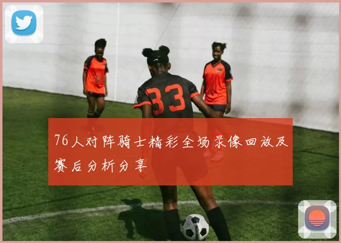 76人对阵骑士精彩全场录像回放及赛后分析分享