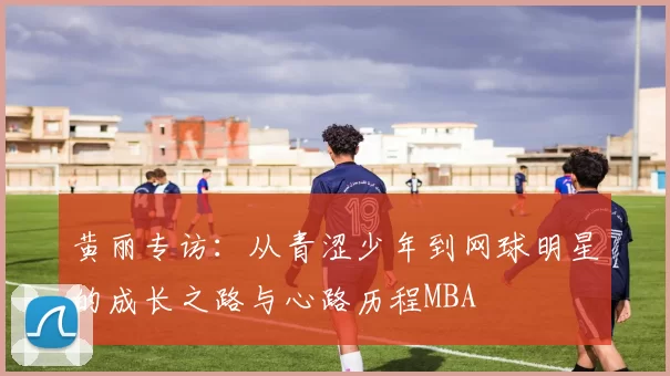 黄丽专访：从青涩少年到网球明星的成长之路与心路历程MBA